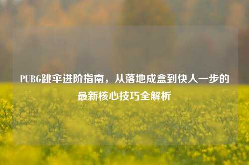 PUBG跳伞进阶指南,从落地成盒到快人一步的最新核心技巧全解析
