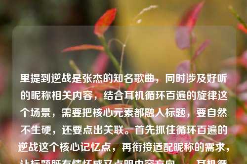 里提到逆战是张杰的知名歌曲,同时涉及好听的昵称相关内容,结合耳机循环百遍的旋律这个场景,需要把核心元素都融入标题,要自然不生硬,还要点出关联。首先抓住循环百遍的逆战这个核心记忆点,再衔接适配昵称的需求,让标题既有情怀感又点明内容方向。,耳机循环百遍的逆战旋律,适配这些热血好听的昵称