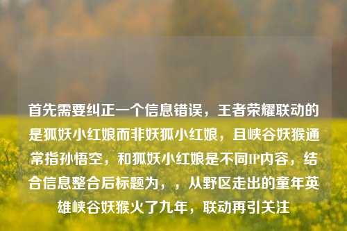 首先需要纠正一个信息错误，王者荣耀联动的是狐妖小红娘而非妖狐小红娘，且峡谷妖猴通常指孙悟空，和狐妖小红娘是不同IP内容，结合信息整合后标题为，，从野区走出的童年英雄峡谷妖猴火了九年，联动再引关注