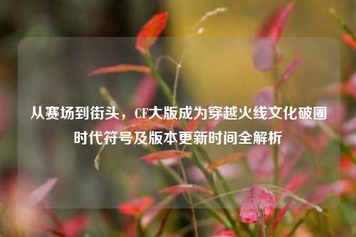 从赛场到街头，CF大版成为穿越火线文化破圈时代符号及版本更新时间全解析