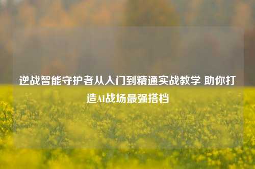 逆战智能守护者从入门到精通实战教学 助你打造AI战场最强搭档