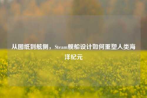从图纸到舷侧，Steam舰船设计如何重塑人类海洋纪元