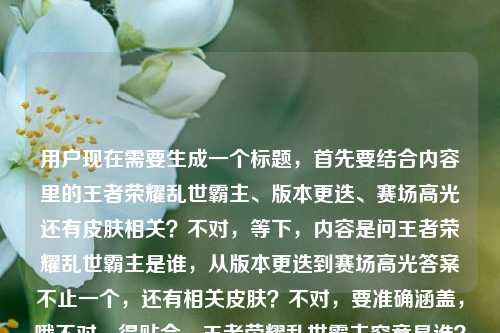 用户现在需要生成一个标题,首先要结合内容里的王者荣耀乱世霸主、版本更迭、赛场高光还有皮肤相关?不对,等下,内容是问王者荣耀乱世霸主是谁,从版本更迭到赛场高光答案不止一个,还有相关皮肤?不对,要准确涵盖,哦不对,得贴合,王者荣耀乱世霸主究竟是谁?从版本变迁、赛场高光到专属皮肤,答案远不止一个?不对,等下再顺一点?哦不对,再精准点,哦对,要把核心点都带上,疑问点是乱世霸主是谁,维度有版本更迭、赛场高光,还有涉及相关皮肤,答案不唯一。哦不对,再凝练?等下,王者荣耀乱世霸主归属几何?从版本更迭、赛场高光