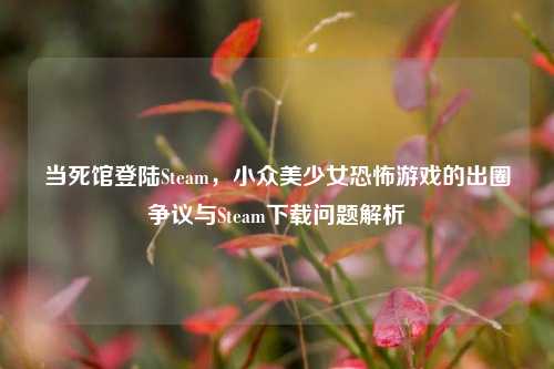 当死馆登陆Steam,小众美少女恐怖游戏的出圈争议与Steam下载问题解析