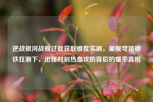 逆战银河战舰过载获取难度实测，星舰穹顶钢铁狂潮下，出怪时刻热血攻防背后的爆率真相